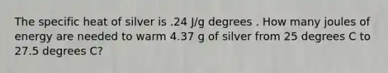 The specific heat of silver is .24 J/g degrees . How many joules of energy are needed to warm 4.37 g of silver from 25 degrees C to 27.5 degrees C?