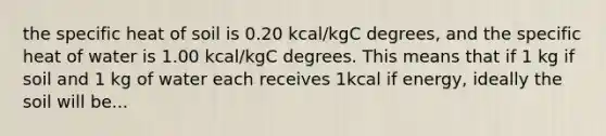 the specific heat of soil is 0.20 kcal/kgC degrees, and the specific heat of water is 1.00 kcal/kgC degrees. This means that if 1 kg if soil and 1 kg of water each receives 1kcal if energy, ideally the soil will be...