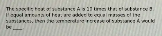 The specific heat of substance A is 10 times that of substance B. If equal amounts of heat are added to equal masses of the substances, then the temperature increase of substance A would be ____.