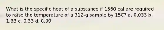 What is the specific heat of a substance if 1560 cal are required to raise the temperature of a 312-g sample by 15C? a. 0.033 b. 1.33 c. 0.33 d. 0.99