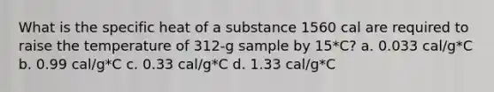 What is the specific heat of a substance 1560 cal are required to raise the temperature of 312-g sample by 15*C? a. 0.033 cal/g*C b. 0.99 cal/g*C c. 0.33 cal/g*C d. 1.33 cal/g*C