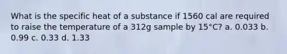 What is the specific heat of a substance if 1560 cal are required to raise the temperature of a 312g sample by 15°C? a. 0.033 b. 0.99 c. 0.33 d. 1.33