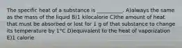 The specific heat of a substance is __________. A)always the same as the mass of the liquid B)1 kilocalorie C)the amount of heat that must be absorbed or lost for 1 g of that substance to change its temperature by 1°C D)equivalent to the heat of vaporization E)1 calorie