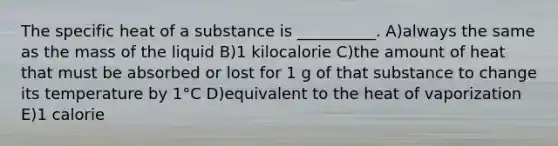 The specific heat of a substance is __________. A)always the same as the mass of the liquid B)1 kilocalorie C)the amount of heat that must be absorbed or lost for 1 g of that substance to change its temperature by 1°C D)equivalent to the heat of vaporization E)1 calorie