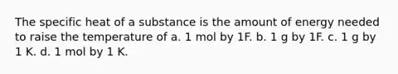 The specific heat of a substance is the amount of energy needed to raise the temperature of a. 1 mol by 1F. b. 1 g by 1F. c. 1 g by 1 K. d. 1 mol by 1 K.