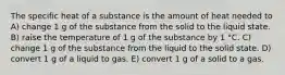 The specific heat of a substance is the amount of heat needed to A) change 1 g of the substance from the solid to the liquid state. B) raise the temperature of 1 g of the substance by 1 °C. C) change 1 g of the substance from the liquid to the solid state. D) convert 1 g of a liquid to gas. E) convert 1 g of a solid to a gas.