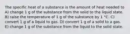 The specific heat of a substance is the amount of heat needed to A) change 1 g of the substance from the solid to the liquid state. B) raise the temperature of 1 g of the substance by 1 °C. C) convert 1 g of a liquid to gas. D) convert 1 g of a solid to a gas. E) change 1 g of the substance from the liquid to the solid state.