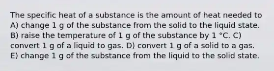 The specific heat of a substance is the amount of heat needed to A) change 1 g of the substance from the solid to the liquid state. B) raise the temperature of 1 g of the substance by 1 °C. C) convert 1 g of a liquid to gas. D) convert 1 g of a solid to a gas. E) change 1 g of the substance from the liquid to the solid state.