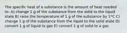 The specific heat of a substance is the amount of heat needed to: A) change 1 g of the substance from the solid to the liquid state B) raise the temperature of 1 g of the substance by 1*C C) change 1 g of the substance from the liquid to the solid state D) convert 1 g of liquid to gas E) convert 1 g of solid to a gas