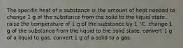 The specific heat of a substance is the amount of heat needed to change 1 g of the substance from the solid to the liquid state. raise the temperature of 1 g of the substance by 1 °C. change 1 g of the substance from the liquid to the solid state. convert 1 g of a liquid to gas. convert 1 g of a solid to a gas.