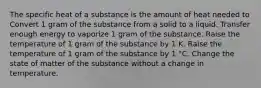 The specific heat of a substance is the amount of heat needed to Convert 1 gram of the substance from a solid to a liquid. Transfer enough energy to vaporize 1 gram of the substance. Raise the temperature of 1 gram of the substance by 1 K. Raise the temperature of 1 gram of the substance by 1 °C. Change the state of matter of the substance without a change in temperature.