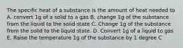 The specific heat of a substance is the amount of heat needed to A. convert 1g of a solid to a gas B. change 1g of the substance from the liquid to the solid state C. Change 1g of the substance from the solid to the liquid state. D. Convert 1g of a liquid to gas E. Raise the temperature 1g of the substance by 1 degree C