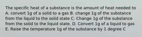 The specific heat of a substance is the amount of heat needed to A. convert 1g of a solid to a gas B. change 1g of the substance from the liquid to the solid state C. Change 1g of the substance from the solid to the liquid state. D. Convert 1g of a liquid to gas E. Raise the temperature 1g of the substance by 1 degree C