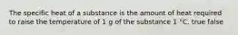 The specific heat of a substance is the amount of heat required to raise the temperature of 1 g of the substance 1 °C. true false