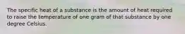 The specific heat of a substance is the amount of heat required to raise the temperature of one gram of that substance by one degree Celsius.