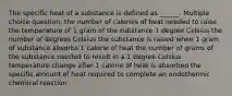 The specific heat of a substance is defined as ______. Multiple choice question. the number of calories of heat needed to raise the temperature of 1 gram of the substance 1 degree Celsius the number of degrees Celsius the substance is raised when 1 gram of substance absorbs 1 calorie of heat the number of grams of the substance needed to result in a 1 degree Celsius temperature change after 1 calorie of heat is absorbed the specific amount of heat required to complete an endothermic chemical reaction