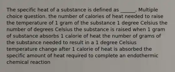 The specific heat of a substance is defined as ______. Multiple choice question. the number of calories of heat needed to raise the temperature of 1 gram of the substance 1 degree Celsius the number of degrees Celsius the substance is raised when 1 gram of substance absorbs 1 calorie of heat the number of grams of the substance needed to result in a 1 degree Celsius temperature change after 1 calorie of heat is absorbed the specific amount of heat required to complete an endothermic chemical reaction