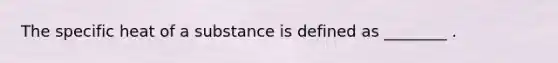 The specific heat of a substance is defined as ________ .