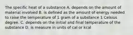 The specific heat of a substance A. depends on the amount of material involved B. is defined as the amount of energy needed to raise the temperature of 1 gram of a substance 1 Celsius degree. C. depends on the initial and final temperature of the substance D. is measure in units of cal or kcal