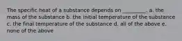 The specific heat of a substance depends on _________. a. the mass of the substance b. the initial temperature of the substance c. the final temperature of the substance d. all of the above e. none of the above