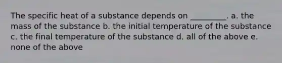 The specific heat of a substance depends on _________. a. the mass of the substance b. the initial temperature of the substance c. the final temperature of the substance d. all of the above e. none of the above