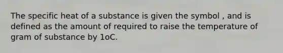 The specific heat of a substance is given the symbol , and is defined as the amount of required to raise the temperature of gram of substance by 1oC.