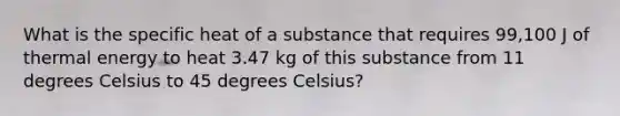 What is the specific heat of a substance that requires 99,100 J of thermal energy to heat 3.47 kg of this substance from 11 degrees Celsius to 45 degrees Celsius?