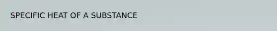 SPECIFIC HEAT OF A SUBSTANCE