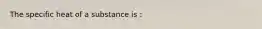 The specific heat of a substance is :