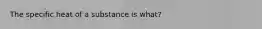 The specific heat of a substance is what?