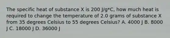 The specific heat of substance X is 200 J/g*C, how much heat is required to change the temperature of 2.0 grams of substance X from 35 degrees Celsius to 55 degrees Celsius? A. 4000 J B. 8000 J C. 18000 J D. 36000 J