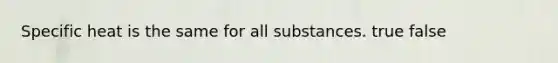 Specific heat is the same for all substances. true false