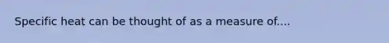 Specific heat can be thought of as a measure of....