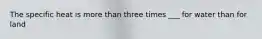 The specific heat is more than three times ___ for water than for land