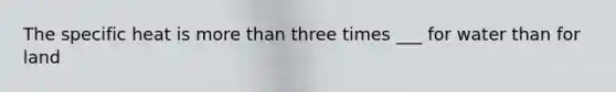 The specific heat is more than three times ___ for water than for land