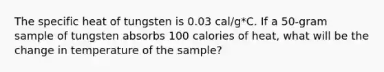 The specific heat of tungsten is 0.03 cal/g*C. If a 50-gram sample of tungsten absorbs 100 calories of heat, what will be the change in temperature of the sample?