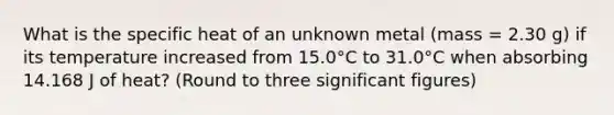 What is the specific heat of an unknown metal (mass = 2.30 g) if its temperature increased from 15.0°C to 31.0°C when absorbing 14.168 J of heat? (Round to three significant figures)