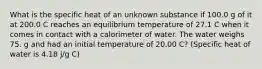 What is the specific heat of an unknown substance if 100.0 g of it at 200.0 C reaches an equilibrium temperature of 27.1 C when it comes in contact with a calorimeter of water. The water weighs 75. g and had an initial temperature of 20.00 C? (Specific heat of water is 4.18 j/g C)