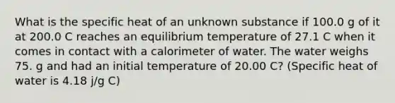 What is the specific heat of an unknown substance if 100.0 g of it at 200.0 C reaches an equilibrium temperature of 27.1 C when it comes in contact with a calorimeter of water. The water weighs 75. g and had an initial temperature of 20.00 C? (Specific heat of water is 4.18 j/g C)