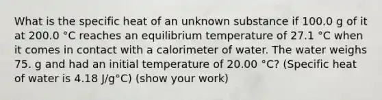 What is the specific heat of an unknown substance if 100.0 g of it at 200.0 °C reaches an equilibrium temperature of 27.1 °C when it comes in contact with a calorimeter of water. The water weighs 75. g and had an initial temperature of 20.00 °C? (Specific heat of water is 4.18 J/g°C) (show your work)