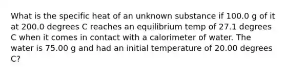 What is the specific heat of an unknown substance if 100.0 g of it at 200.0 degrees C reaches an equilibrium temp of 27.1 degrees C when it comes in contact with a calorimeter of water. The water is 75.00 g and had an initial temperature of 20.00 degrees C?