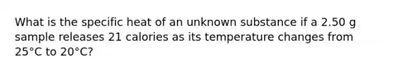 What is the specific heat of an unknown substance if a 2.50 g sample releases 21 calories as its temperature changes from 25°C to 20°C?