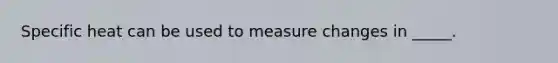 Specific heat can be used to measure changes in _____.