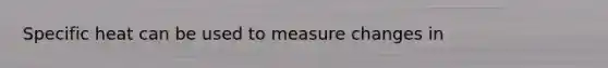 Specific heat can be used to measure changes in