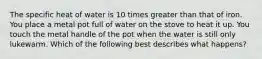 The specific heat of water is 10 times greater than that of iron. You place a metal pot full of water on the stove to heat it up. You touch the metal handle of the pot when the water is still only lukewarm. Which of the following best describes what happens?