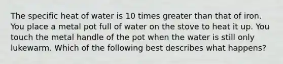 The specific heat of water is 10 times greater than that of iron. You place a metal pot full of water on the stove to heat it up. You touch the metal handle of the pot when the water is still only lukewarm. Which of the following best describes what happens?