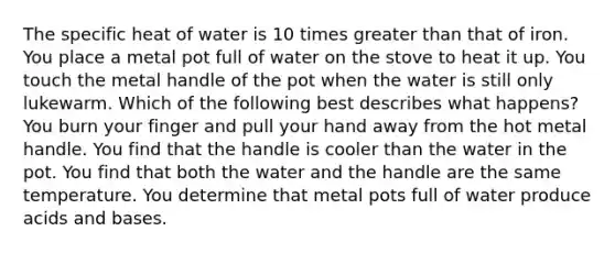 The specific heat of water is 10 times greater than that of iron. You place a metal pot full of water on the stove to heat it up. You touch the metal handle of the pot when the water is still only lukewarm. Which of the following best describes what happens? You burn your finger and pull your hand away from the hot metal handle. You find that the handle is cooler than the water in the pot. You find that both the water and the handle are the same temperature. You determine that metal pots full of water produce acids and bases.