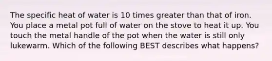 The specific heat of water is 10 times greater than that of iron. You place a metal pot full of water on the stove to heat it up. You touch the metal handle of the pot when the water is still only lukewarm. Which of the following BEST describes what happens?