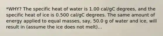 *WHY? The specific heat of water is 1.00 cal/gC degrees, and the specific heat of ice is 0.500 cal/gC degrees. The same amount of energy applied to equal masses, say, 50.0 g of water and ice, will result in (assume the ice does not melt)...