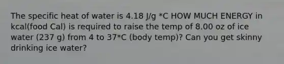 The specific heat of water is 4.18 J/g *C HOW MUCH ENERGY in kcal(food Cal) is required to raise the temp of 8.00 oz of ice water (237 g) from 4 to 37*C (body temp)? Can you get skinny drinking ice water?